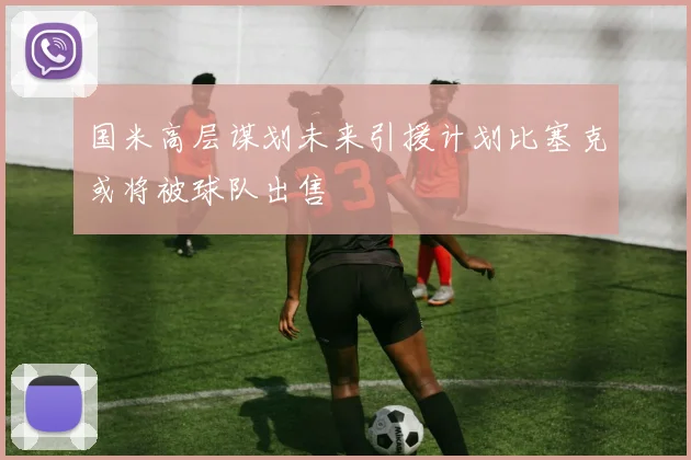 国米高层谋划未来引援计划比塞克或将被球队出售