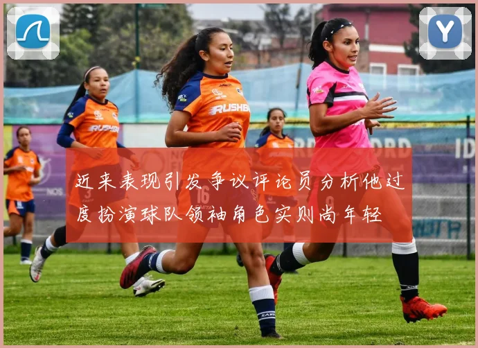 近来表现引发争议评论员分析他过度扮演球队领袖角色实则尚年轻