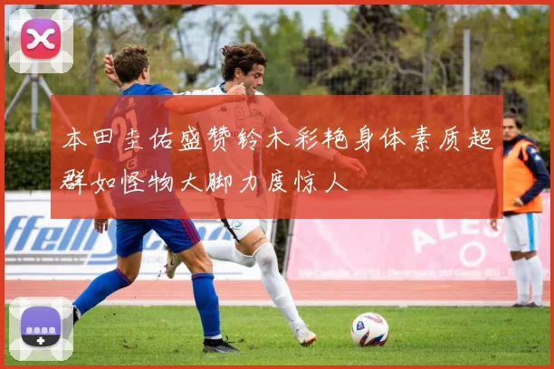 本田圭佑盛赞铃木彩艳身体素质超群如怪物大脚力度惊人