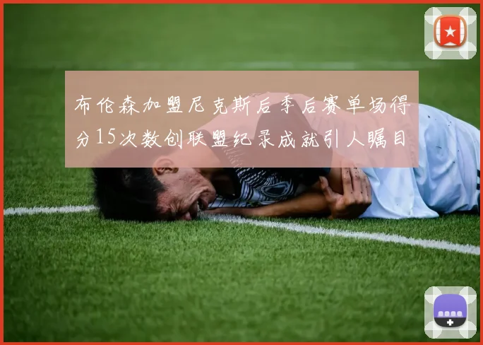布伦森加盟尼克斯后季后赛单场得分15次数创联盟纪录成就引人瞩目