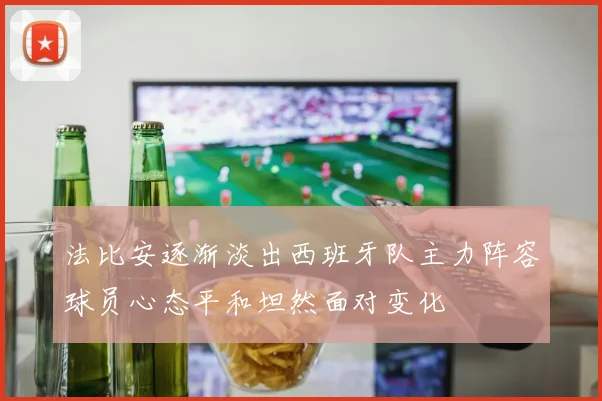 法比安逐渐淡出西班牙队主力阵容球员心态平和坦然面对变化