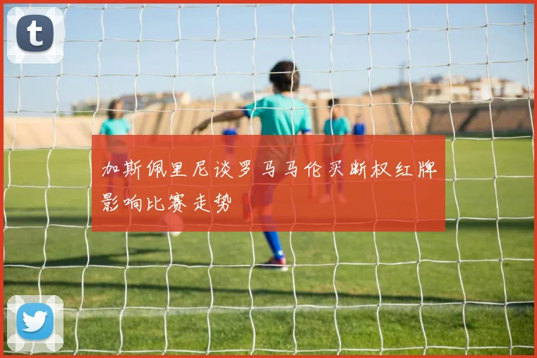 加斯佩里尼谈罗马马伦买断权红牌影响比赛走势