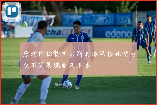 詹姆斯称赞里夫斯打球风格独特与众不同展现非凡节奏