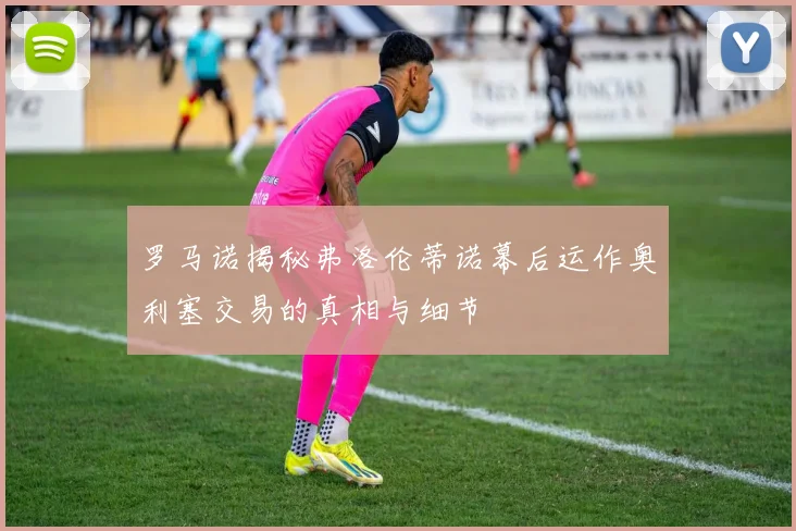 罗马诺揭秘弗洛伦蒂诺幕后运作奥利塞交易的真相与细节