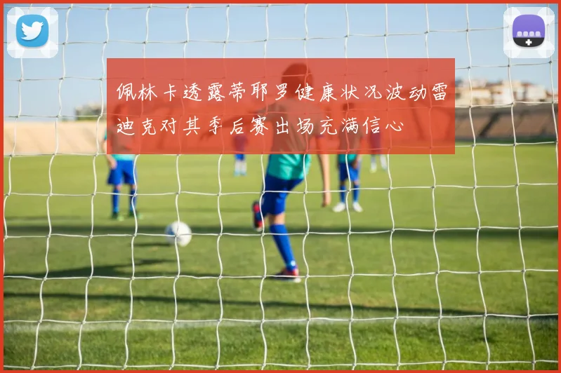 佩林卡透露蒂耶罗健康状况波动雷迪克对其季后赛出场充满信心