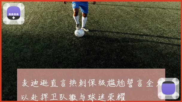 麦迪逊直言热刺保级尴尬誓言全力以赴捍卫队徽与球迷荣耀