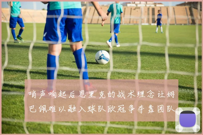 哨声响起后恩里克的战术理念让姆巴佩难以融入球队欧冠争夺靠团队配合与跑动