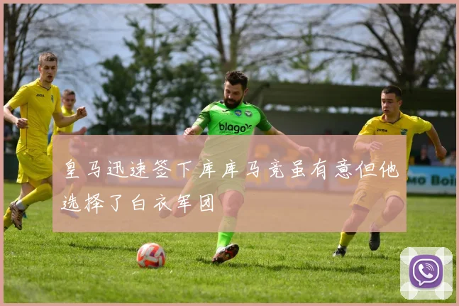 皇马迅速签下库库马竞虽有意但他选择了白衣军团