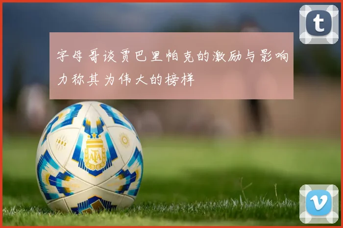 字母哥谈贾巴里帕克的激励与影响力称其为伟大的榜样