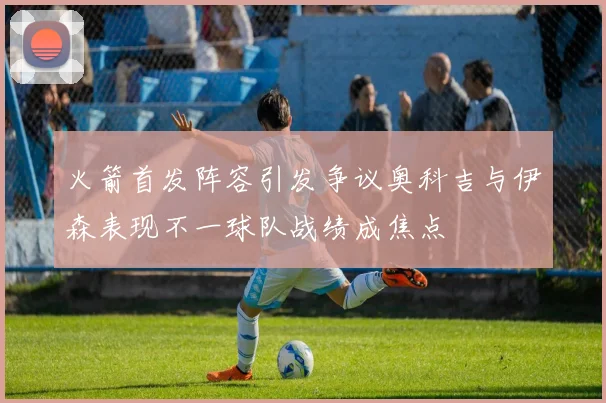 火箭首发阵容引发争议奥科吉与伊森表现不一球队战绩成焦点