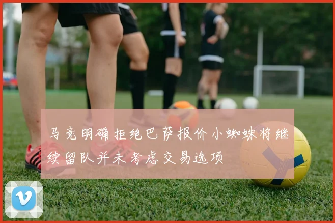 马竞明确拒绝巴萨报价小蜘蛛将继续留队并未考虑交易选项