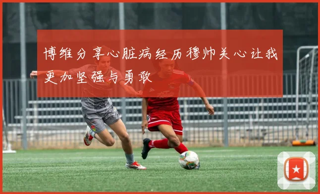 博维分享心脏病经历穆帅关心让我更加坚强与勇敢