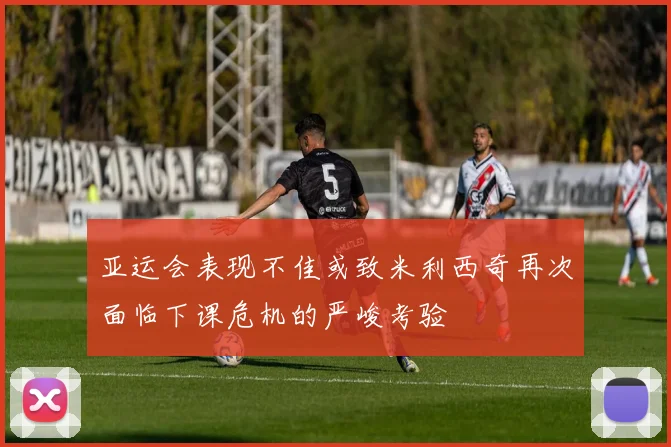 亚运会表现不佳或致米利西奇再次面临下课危机的严峻考验