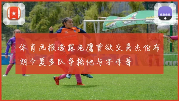 体育画报透露老鹰曾欲交易杰伦布朗今夏多队争抢他与字母哥